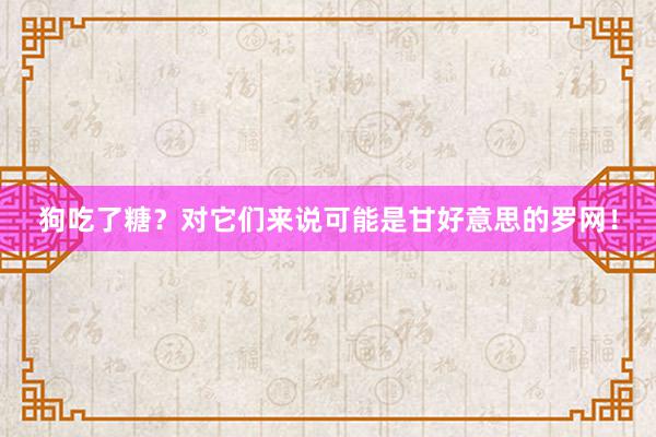 狗吃了糖？对它们来说可能是甘好意思的罗网！