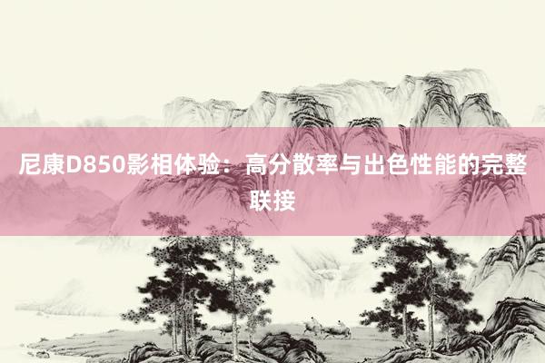 尼康D850影相体验：高分散率与出色性能的完整联接
