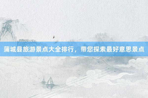 蒲城县旅游景点大全排行，带您探索最好意思景点