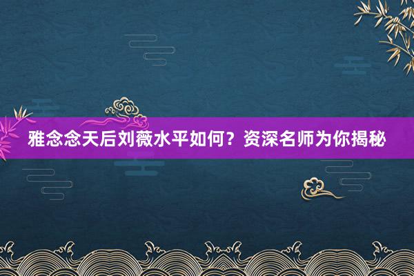 雅念念天后刘薇水平如何？资深名师为你揭秘