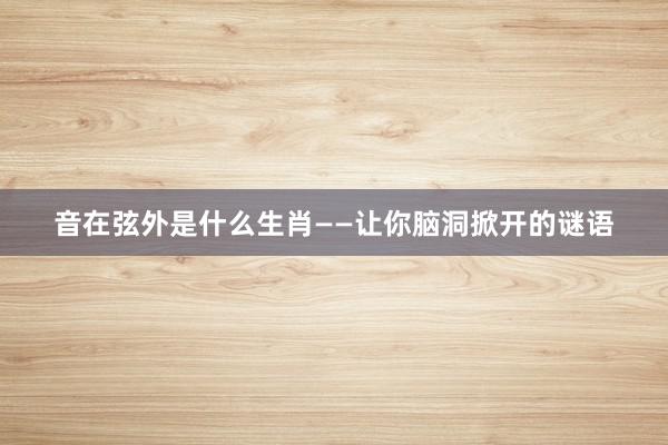 音在弦外是什么生肖——让你脑洞掀开的谜语