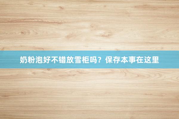 奶粉泡好不错放雪柜吗？保存本事在这里